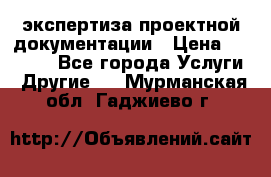 экспертиза проектной документации › Цена ­ 10 000 - Все города Услуги » Другие   . Мурманская обл.,Гаджиево г.